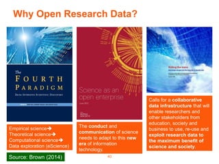 Why Open Research Data?
40
Calls for a collaborative
data infrastructure that will
enable researchers and
other stakeholders from
education, society and
business to use, re-use and
exploit research data to
the maximum benefit of
science and society.
The conduct and
communication of science
needs to adapt to this new
era of information
technology.
Empirical science
Theoretical science
Computational science
Data exploration (eScience)
Source: Brown (2014)
 