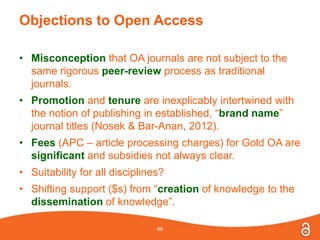 Objections to Open Access
• Misconception that OA journals are not subject to the
same rigorous peer-review process as traditional
journals.
• Promotion and tenure are inexplicably intertwined with
the notion of publishing in established, “brand name”
journal titles (Nosek & Bar-Anan, 2012).
• Fees (APC – article processing charges) for Gold OA are
significant and subsidies not always clear.
• Suitability for all disciplines?
• Shifting support ($s) from “creation of knowledge to the
dissemination of knowledge”.
46
 