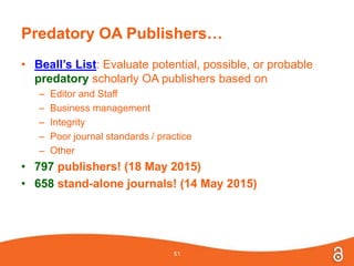 Predatory OA Publishers…
• Beall’s List: Evaluate potential, possible, or probable
predatory scholarly OA publishers based on
– Editor and Staff
– Business management
– Integrity
– Poor journal standards / practice
– Other
• 797 publishers! (18 May 2015)
• 658 stand-alone journals! (14 May 2015)
51
 