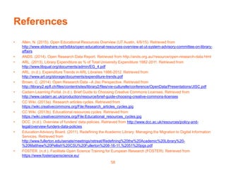 References
• Allen, N. (2015). Open Educational Resources Overview (UT Austin, 4/6/15). Retrieved from
http://www.slideshare.net/txtbks/open-educational-resources-overview-at-ut-system-advisory-committee-on-library-
affairs
• ANDS. (2014). Open Research Data Report. Retrieved from http://ands.org.au//resource/open-research-data.html
• ARL. (2013). Library Expenditure as % of Total University Expenditure 1982-2011. Retrieved from
http://www.libqual.org/documents/admin/EG_4.pdf
• ARL. (n.d.). Expenditure Trends in ARL Libraries 1986-2012. Retrieved from
http://www.arl.org/storage/documents/expenditure-trends.pdf
• Brown, C. (2014). Open Research Data –A Jisc Perspective. Retrieved from
http://library2.epfl.ch/files/content/sites/library2/files/vie-culturelle/conference/OpenData/Presentations/JISC.pdf
• Cadarn Learning Portal. (n.d.). Brief Guide to Choosing Creative Commons Licenses. Retrieved from
http://www.cadarn.ac.uk/production/resource/brief-guide-choosing-creative-commons-licenses
• CC Wiki. (2013a). Research articles cycles. Retrieved from
https://wiki.creativecommons.org/File:Research_articles_cycles.jpg
• CC Wiki. (2013b). Educational resources cycles. Retrieved from
https://wiki.creativecommons.org/File:Educational_resources_cycles.jpg
• DCC. (n.d.). Overview of funders' data policies. Retrieved from http://www.dcc.ac.uk/resources/policy-and-
legal/overview-funders-data-policies
• Education Advisory Board. (2011). Redefining the Academic Library: Managing the Migration to Digital Information
Services. Retrieved from
http://www.fullerton.edu/senate/meetings/retreat/Redefining%20the%20Academic%20Library%20-
%20Matthew%20Pellish%20CSU%20Fullerton%208-16-11,%2051%20pgs.pdf
• FOSTER. (n.d.). Facilitate Open Science Training for European Research (FOSTER). Retrieved from
https://www.fosteropenscience.eu/
58
 
