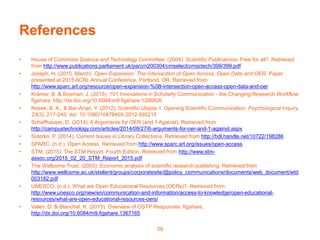 References
• House of Commons Science and Technology Committee. (2004). Scientific Publications: Free for all?. Retrieved
from http://www.publications.parliament.uk/pa/cm200304/cmselect/cmsctech/399/399.pdf
• Joseph, H. (2015, March). Open Expansion: The Intersection of Open Access, Open Data and OER. Paper
presented at 2015 ACRL Annual Conference, Portland, OR. Retrieved from
http://www.sparc.arl.org/resource/open-expansion-%0B-intersection-open-access-open-data-and-oer
• Kramer, B. & Bosman, J. (2015). 101 Innovations in Scholarly Communication - the Changing Research Workflow.
figshare. http://dx.doi.org/10.6084/m9.figshare.1286826
• Nosek, B. A., & Bar-Anan, Y. (2012). Scientific Utopia: I. Opening Scientific Communication. Psychological Inquiry,
23(3), 217-243. doi: 10.1080/1047840X.2012.692215
• Schaffhauser, D. (2014). 6 Arguments for OER (and 1 Against). Retrieved from
http://campustechnology.com/articles/2014/08/27/6-arguments-for-oer-and-1-against.aspx
• Sidorko, P. (2014). Current Issues in Library Collections. Retrieved from http://hdl.handle.net/10722/198286
• SPARC. (n.d.). Open Access. Retrieved from http://www.sparc.arl.org/issues/open-access
• STM. (2015). The STM Report, Fourth Edition. Retrieved from http://www.stm-
assoc.org/2015_02_20_STM_Report_2015.pdf
• The Wellcome Trust. (2003). Economic analysis of scientific research publishing. Retrieved from
http://www.wellcome.ac.uk/stellent/groups/corporatesite/@policy_communications/documents/web_document/wtd
003182.pdf
• UNESCO. (n.d.). What are Open Educational Resources (OERs)?. Retrieved from
http://www.unesco.org/new/en/communication-and-information/access-to-knowledge/open-educational-
resources/what-are-open-educational-resources-oers/
• Valen, D. & Blanchat, K. (2015). Overview of OSTP Responses. figshare.
http://dx.doi.org/10.6084/m9.figshare.1367165
59
 