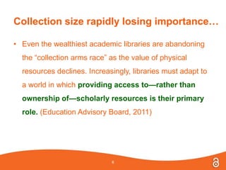Collection size rapidly losing importance…
• Even the wealthiest academic libraries are abandoning
the “collection arms race” as the value of physical
resources declines. Increasingly, libraries must adapt to
a world in which providing access to—rather than
ownership of—scholarly resources is their primary
role. (Education Advisory Board, 2011)
6
 