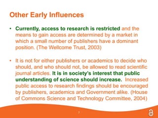 Other Early Influences
• Currently, access to research is restricted and the
means to gain access are determined by a market in
which a small number of publishers have a dominant
position. (The Wellcome Trust, 2003)
• It is not for either publishers or academics to decide who
should, and who should not, be allowed to read scientific
journal articles. It is in society’s interest that public
understanding of science should increase. Increased
public access to research findings should be encouraged
by publishers, academics and Government alike. (House
of Commons Science and Technology Committee, 2004)
7
 