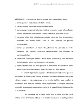 “2016-Año del Bicentenario de la Declaración de la Independencia Nacional”
ARTÍCULO 5º.- La extinción de dominio procede sobre los siguientes bienes:
a) bienes que sean producto de actividades ilícitas;
b) bienes que sean instrumentos de actividades ilícitas;
c) bienes que provengan de la transformación o conversión parcial o total, física o
jurídica, del producto, instrumentos u objeto material de actividades ilícitas;
d) bienes de origen lícito utilizados para ocultar bienes de ilícita procedencia o
mezclados con bienes ilícitos, hasta el valor estimado del producto
entremezclado;
e) bienes que constituyan un incremento patrimonial no justificado, si existen
elementos que permitan considerar razonablemente que provienen de
actividades ilícitas;
f) bienes que constituyan ingresos, rentas, frutos, ganancias y otros beneficios
derivados de los bienes mencionados en este artículo;
g) bienes abandonados que sean producto o instrumento de actividades ilícitas
siempre que no pertenezcan a un tercero de buena fe a título oneroso.
Se entenderá por bienes sujetos a extinción de dominio todos los que sean
susceptibles de valoración económica, muebles o inmuebles, tangibles o intangibles,
sujetos a registro o no, documentos o instrumentos jurídicos que acrediten la
propiedad u otros derechos sobre los bienes mencionados, o cualquier otro activo
susceptible de apreciación pecuniaria proveniente de las actividades ilícitas referidas
en el artículo 1º.
Se entenderá por actividad ilícita toda actividad tipificada como
delictiva en los términos del artículo 1° de esta ley aun cuando no se haya dictado
 