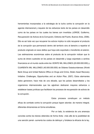 “2016-Año del Bicentenario de la Declaración de la Independencia Nacional”
herramientas incorporadas a la estrategia de la lucha contra la corrupción en la
agenda internacional y requiere de los esfuerzos tanto de los países en desarrollo
como de los países en los cuales los bienes son invertidos (JORGE, Guillermo,
Recuperación de Activos de la Corrupción, Editores del Puerto, Buenos Aires, 2008).
Ello es así toda vez que recuperar los activos implica no sólo recuperar el producto
de la corrupción que permaneció dentro del territorio sino el derecho a repatriar el
producto originado en esos delitos que haya sido exportado o transferido al exterior.
Las estimaciones económicas sobre el producto de la corrupción indican que la
suma de dinero sustraído en los países en desarrollo y luego exportado a centros
financieros en el mundo oscila entre los VEINTE MIL MILLONES (20.000.000.000) y
CUARENTA MIL MILLONES (40.000.000.000) de Dólares Estadounidenses (World
Bank Group and United Nations Office on Drugs and Crime, Stolen Asset Recovery
Initiative: Challenges, Opportunities and an Action Plan, 2007). Estos alarmantes
datos generaron, hace más de una década, que los países desarrollados y los
organismos internacionales que los aglutinan dedicaran mayores esfuerzos a
establecer bases jurídicas que facilitaran los procesos de recuperación de activos de
la corrupción.
Estos procesos constituyen un método
eficaz de combate contra la corrupción porque logran abordar, de manera integral,
diferentes dimensiones en forma simultánea.
Por un lado, la existencia de una amenaza
concreta contra los bienes obtenidos de forma ilícita –más allá de la posibilidad de
una sanción penal– aumenta los costos de delinquir y fortalece la eficacia de la ley.
 