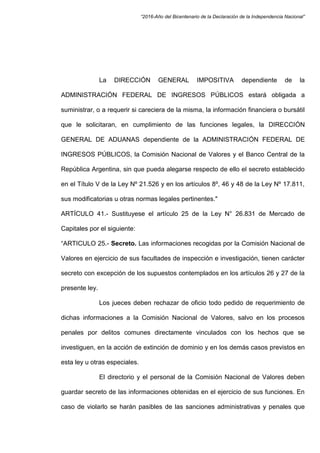 “2016-Año del Bicentenario de la Declaración de la Independencia Nacional”
La DIRECCIÓN GENERAL IMPOSITIVA dependiente de la
ADMINISTRACIÓN FEDERAL DE INGRESOS PÚBLICOS estará obligada a
suministrar, o a requerir si careciera de la misma, la información financiera o bursátil
que le solicitaran, en cumplimiento de las funciones legales, la DIRECCIÓN
GENERAL DE ADUANAS dependiente de la ADMINISTRACIÓN FEDERAL DE
INGRESOS PÚBLICOS, la Comisión Nacional de Valores y el Banco Central de la
República Argentina, sin que pueda alegarse respecto de ello el secreto establecido
en el Título V de la Ley Nº 21.526 y en los artículos 8º, 46 y 48 de la Ley Nº 17.811,
sus modificatorias u otras normas legales pertinentes."
ARTÍCULO 41.- Sustituyese el artículo 25 de la Ley N° 26.831 de Mercado de
Capitales por el siguiente:
“ARTICULO 25.- Secreto. Las informaciones recogidas por la Comisión Nacional de
Valores en ejercicio de sus facultades de inspección e investigación, tienen carácter
secreto con excepción de los supuestos contemplados en los artículos 26 y 27 de la
presente ley.
Los jueces deben rechazar de oficio todo pedido de requerimiento de
dichas informaciones a la Comisión Nacional de Valores, salvo en los procesos
penales por delitos comunes directamente vinculados con los hechos que se
investiguen, en la acción de extinción de dominio y en los demás casos previstos en
esta ley u otras especiales.
El directorio y el personal de la Comisión Nacional de Valores deben
guardar secreto de las informaciones obtenidas en el ejercicio de sus funciones. En
caso de violarlo se harán pasibles de las sanciones administrativas y penales que
 