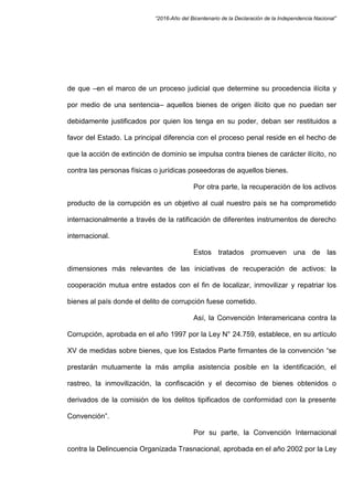 “2016-Año del Bicentenario de la Declaración de la Independencia Nacional”
de que –en el marco de un proceso judicial que determine su procedencia ilícita y
por medio de una sentencia– aquellos bienes de origen ilícito que no puedan ser
debidamente justificados por quien los tenga en su poder, deban ser restituidos a
favor del Estado. La principal diferencia con el proceso penal reside en el hecho de
que la acción de extinción de dominio se impulsa contra bienes de carácter ilícito, no
contra las personas físicas o jurídicas poseedoras de aquellos bienes.
Por otra parte, la recuperación de los activos
producto de la corrupción es un objetivo al cual nuestro país se ha comprometido
internacionalmente a través de la ratificación de diferentes instrumentos de derecho
internacional.
Estos tratados promueven una de las
dimensiones más relevantes de las iniciativas de recuperación de activos: la
cooperación mutua entre estados con el fin de localizar, inmovilizar y repatriar los
bienes al país donde el delito de corrupción fuese cometido.
Así, la Convención Interamericana contra la
Corrupción, aprobada en el año 1997 por la Ley N° 24.759, establece, en su artículo
XV de medidas sobre bienes, que los Estados Parte firmantes de la convención “se
prestarán mutuamente la más amplia asistencia posible en la identificación, el
rastreo, la inmovilización, la confiscación y el decomiso de bienes obtenidos o
derivados de la comisión de los delitos tipificados de conformidad con la presente
Convención”.
Por su parte, la Convención Internacional
contra la Delincuencia Organizada Trasnacional, aprobada en el año 2002 por la Ley
 