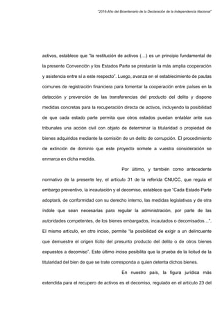 “2016-Año del Bicentenario de la Declaración de la Independencia Nacional”
activos, establece que “la restitución de activos (…) es un principio fundamental de
la presente Convención y los Estados Parte se prestarán la más amplia cooperación
y asistencia entre sí a este respecto”. Luego, avanza en el establecimiento de pautas
comunes de registración financiera para fomentar la cooperación entre países en la
detección y prevención de las transferencias del producto del delito y dispone
medidas concretas para la recuperación directa de activos, incluyendo la posibilidad
de que cada estado parte permita que otros estados puedan entablar ante sus
tribunales una acción civil con objeto de determinar la titularidad o propiedad de
bienes adquiridos mediante la comisión de un delito de corrupción. El procedimiento
de extinción de dominio que este proyecto somete a vuestra consideración se
enmarca en dicha medida.
Por último, y también como antecedente
normativo de la presente ley, el artículo 31 de la referida CNUCC, que regula el
embargo preventivo, la incautación y el decomiso, establece que “Cada Estado Parte
adoptará, de conformidad con su derecho interno, las medidas legislativas y de otra
índole que sean necesarias para regular la administración, por parte de las
autoridades competentes, de los bienes embargados, incautados o decomisados…”.
El mismo artículo, en otro inciso, permite “la posibilidad de exigir a un delincuente
que demuestre el origen lícito del presunto producto del delito o de otros bienes
expuestos a decomiso”. Este último inciso posibilita que la prueba de la licitud de la
titularidad del bien de que se trate corresponda a quien detenta dichos bienes.
En nuestro país, la figura jurídica más
extendida para el recupero de activos es el decomiso, regulado en el artículo 23 del
 
