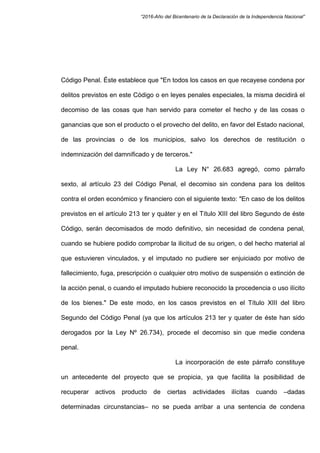 “2016-Año del Bicentenario de la Declaración de la Independencia Nacional”
Código Penal. Éste establece que "En todos los casos en que recayese condena por
delitos previstos en este Código o en leyes penales especiales, la misma decidirá el
decomiso de las cosas que han servido para cometer el hecho y de las cosas o
ganancias que son el producto o el provecho del delito, en favor del Estado nacional,
de las provincias o de los municipios, salvo los derechos de restitución o
indemnización del damnificado y de terceros."
La Ley N° 26.683 agregó, como párrafo
sexto, al artículo 23 del Código Penal, el decomiso sin condena para los delitos
contra el orden económico y financiero con el siguiente texto: "En caso de los delitos
previstos en el artículo 213 ter y quáter y en el Título XIII del libro Segundo de éste
Código, serán decomisados de modo definitivo, sin necesidad de condena penal,
cuando se hubiere podido comprobar la ilicitud de su origen, o del hecho material al
que estuvieren vinculados, y el imputado no pudiere ser enjuiciado por motivo de
fallecimiento, fuga, prescripción o cualquier otro motivo de suspensión o extinción de
la acción penal, o cuando el imputado hubiere reconocido la procedencia o uso ilícito
de los bienes." De este modo, en los casos previstos en el Título XIII del libro
Segundo del Código Penal (ya que los artículos 213 ter y quater de éste han sido
derogados por la Ley Nº 26.734), procede el decomiso sin que medie condena
penal.
La incorporación de este párrafo constituye
un antecedente del proyecto que se propicia, ya que facilita la posibilidad de
recuperar activos producto de ciertas actividades ilícitas cuando –dadas
determinadas circunstancias– no se pueda arribar a una sentencia de condena
 