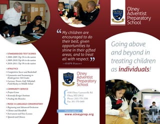 Olney
                                                                                     Adventist
                                                                                     Preparatory
                                                                                     School


                                        ‘‘   My children are
                                             encouraged to do
                                             their best, given
                                             opportunities to                  Going above
                                             shine in their gifted
 Standardized teSt ScoreS
                                             areas, and to treat               and beyond in
                                                                        ’’
• 2008-2009: Top 5% in the nation
                                             all with respect.
• 2009-2010: Top 6% in the nation
• 2010-2011: Top 3% in the nation            — OA P S Pa r e n t
                                                                               treating children
 athleticS
• Competitive Soccer and Basketball
                                                                               as individuals!
• Gymnastics and Swimming in
                                                             Olney
  Kindergarten-5th Grades                                    Adventist
• Lacrosse, Tennis, Golf, Volleyball,                        Preparatory
  Field Hockey in Middle School
                                                             School
 community Service
• Project Linus                                  4100 Olney-Laytonsville Rd.
• Kennedy Kreiger Institute                      Olney, MD 20832
• Feeding the Homeless                           Phone: (301) 570-2500
                                                 Fax: 301-570-0400
 muSic & language conServatory
• Beginning and Advanced Orchestras
• Chimes and Handbells                        Visit us online at:
• Instrument and Voice Lessons                www.olneyprep.org
• Spanish and Chinese
 