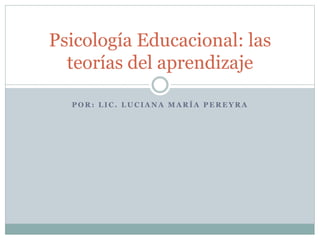 P O R : L I C . L U C I A N A M A R Í A P E R E Y R A
Psicología Educacional: las
teorías del aprendizaje
 