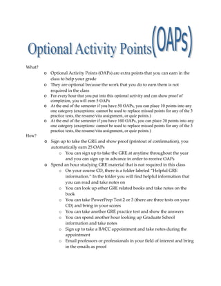 What?<br />Optional Activity Points (OAPs) are extra points that you can earn in the class to help your grade<br />They are optional because the work that you do to earn them is not required in the class<br />For every hour that you put into this optional activity and can show proof of completion, you will earn 5 OAPs<br />At the end of the semester if you have 50 OAPs, you can place 10 points into any one category (exceptions: cannot be used to replace missed points for any of the 3 practice tests, the resume/vita assignment, or quiz points.)<br />At the end of the semester if you have 100 OAPs, you can place 20 points into any one category (exceptions: cannot be used to replace missed points for any of the 3 practice tests, the resume/vita assignment, or quiz points.)<br />How?<br />Sign up to take the GRE and show proof (printout of confirmation), you automatically earn 25 OAPs<br />You can sign up to take the GRE at anytime throughout the year and you can sign up in advance in order to receive OAPs<br />Spend an hour studying GRE material that is not required in this class<br />On your course CD, there is a folder labeled “Helpful GRE information.” In the folder you will find helpful information that you can read and take notes on<br />You can look up other GRE related books and take notes on the book<br />You can take PowerPrep Test 2 or 3 (there are three tests on your CD) and bring in your scores<br />You can take another GRE practice test and show the answers<br />You can spend another hour looking up Graduate School information and take notes<br />Sign up to take a BACC appointment and take notes during the appointment<br />Email professors or professionals in your field of interest and bring in the emails as proof<br />Attend presentations that are relevant to the class (get instructors okay first) and bring in notes <br />Work on graduate school applications and bring in the applications<br />Sign up for honor societies (ex. Psi Chi) and bring in the applications<br />Work on your personal statements and bring them into class<br />Work on writing any essays that are required for your graduate school applications<br />Etc…<br />Notes: <br />You may have noticed that a lot of the suggests above can also be used to complete your grad school hour and therefore if you use them to complete the grad hour requirement you cannot get OAPs for them<br />You can use these suggestions as the extra hour that you need to complete with make-up work and if this is the case, you will not get OAPs for the task<br />If you think something that you are doing extra should earn you OAPs, ask the instructor<br />