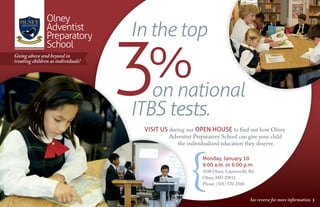 Olney
                                    In the top

                                    3
                Adventist
                Preparatory


                                      %
                School
Going above and beyond in
treating children as individuals!




                                      on national
                                    ITBS tests.
                                     Visit us during our open house to find out how Olney
                                              Adventist Preparatory School can give your child
                                                 the individualized education they deserve.

                                                            Monday, January 10
                                                            9:00 a.m. or 6:00 p.m.
                                                            4100 Olney-Laytonsville Rd.
                                                            Olney, MD 20832
                                                            Phone: (301) 570-2500


                                                                                    See reverse for more information.
 