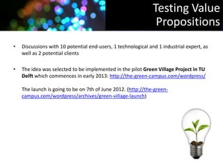 Testing Value
                                                                Propositions
•   Discussions with 10 potential end-users, 1 technological and 1 industrial expert, as
    well as 2 potential clients

•   The idea was selected to be implemented in the pilot Green Village Project in TU
    Delft which commences in early 2013: http://the-green-campus.com/wordpress/

    The launch is going to be on 7th of June 2012. (http://the-green-
    campus.com/wordpress/archives/green-village-launch)
 