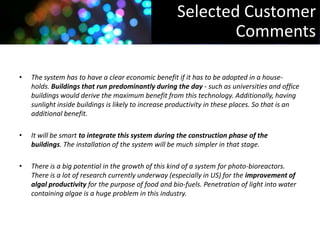 Selected Customer
                                                             Comments

•   The system has to have a clear economic benefit if it has to be adopted in a house-
    holds. Buildings that run predominantly during the day - such as universities and office
    buildings would derive the maximum benefit from this technology. Additionally, having
    sunlight inside buildings is likely to increase productivity in these places. So that is an
    additional benefit.

•   It will be smart to integrate this system during the construction phase of the
    buildings. The installation of the system will be much simpler in that stage.

•   There is a big potential in the growth of this kind of a system for photo-bioreactors.
    There is a lot of research currently underway (especially in US) for the improvement of
    algal productivity for the purpose of food and bio-fuels. Penetration of light into water
    containing algae is a huge problem in this industry.
 