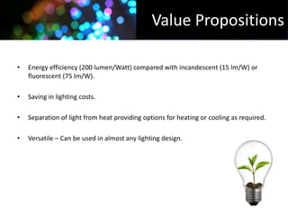 Value Propositions

•   Energy efficiency (200 lumen/Watt) compared with incandescent (15 lm/W) or
    fluorescent (75 lm/W).

•   Saving in lighting costs.

•   Separation of light from heat providing options for heating or cooling as required.

•   Versatile – Can be used in almost any lighting design.
 