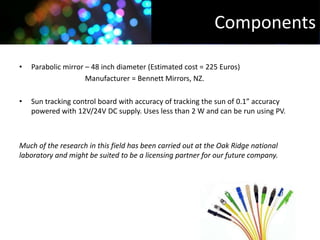 Components

•   Parabolic mirror – 48 inch diameter (Estimated cost = 225 Euros)
                     Manufacturer = Bennett Mirrors, NZ.

•   Sun tracking control board with accuracy of tracking the sun of 0.1” accuracy
    powered with 12V/24V DC supply. Uses less than 2 W and can be run using PV.



Much of the research in this field has been carried out at the Oak Ridge national
laboratory and might be suited to be a licensing partner for our future company.
 