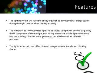 Features

•   The lighting system will have the ability to switch to a conventional energy source
    during the night time or when the day is cloudy.

•   The mirrors used to concentrate light can be cooled using water or oil to strip away
    the IR component of the sunlight, thus letting in only the visible light component
    into the buildings. The hot water generated can also be used for different
    purposes.

•   The light can be switched off or dimmed using opaque or translucent blocking
    shades
 