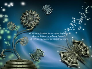 să ne entuziasmăm de un copac în floare,
   să ne strângem cu nebunie în brațe,
 să privim cu plăcere un răsărit de soare.
 