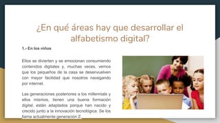 ¿En qué áreas hay que desarrollar el
alfabetismo digital?
1.- En los niños
Ellos se divierten y se emocionan consumiendo
contenidos digitales y, muchas veces, vemos
que los pequeños de la casa se desenvuelven
con mayor facilidad que nosotros navegando
por internet.
Las generaciones posteriores a los millennials y
ellos mismos, tienen una buena formación
digital, están adaptados porque han nacido y
crecido junto a la innovación tecnológica. Se los
llama actualmente generación Z.
 