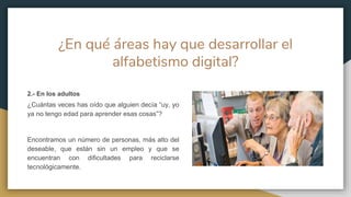 ¿En qué áreas hay que desarrollar el
alfabetismo digital?
2.- En los adultos
¿Cuántas veces has oído que alguien decía “uy, yo
ya no tengo edad para aprender esas cosas”?
Encontramos un número de personas, más alto del
deseable, que están sin un empleo y que se
encuentran con dificultades para reciclarse
tecnológicamente.
 