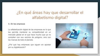 ¿En qué áreas hay que desarrollar el
alfabetismo digital?
3.- En las empresas
La alfabetización digital de las empresas es lo que
les permite mantener su competitividad en un
mercado global en el que hace mucho que ya no
compiten con sus vecinos de polígono, sino con
las marcas de todo el planeta.
¿Por qué hay empresas que siguen sin apostar
por su digitalización?
 