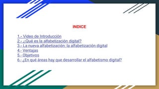 INDICE
1.- Video de Introducción
2.- ¿Qué es la alfabetización digital?
3.- La nueva alfabetización: la alfabetización digital
4.- Ventajas
5.- Objetivos
6.- ¿En qué áreas hay que desarrollar el alfabetismo digital?
 