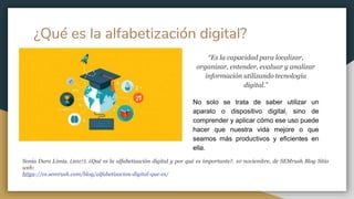 ¿Qué es la alfabetización digital?
“Es la capacidad para localizar,
organizar, entender, evaluar y analizar
información utilizando tecnología
digital.”
No solo se trata de saber utilizar un
aparato o dispositivo digital, sino de
comprender y aplicar cómo ese uso puede
hacer que nuestra vida mejore o que
seamos más productivos y eficientes en
ella.
Sonia Duro Limia. (2017). ¿Qué es la alfabetización digital y por qué es importante?. 10 noviembre, de SEMrush Blog Sitio
web:
https://es.semrush.com/blog/alfabetizacion-digital-que-es/
 
