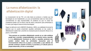 La nueva alfabetización: la
alfabetización digital
La incorporación de las TIC a la vida diaria se produce a medida que las
tecnologías se van implantando y su uso va haciéndose cada vez más común,
convirtiéndose en algo imprescindible. El problema es que no todos los
ciudadanos parten con el mismo nivel de renta y educación para enfrentarse a
lo nuevo que exige el avance de las tecnologías.
Según la definición de la UNESCO (Gutiérrez, 2003), es analfabeta funcional la
persona que no puede emprender aquellas actividades en las cuales la
alfabetización (saber leer y escribir) es necesaria para la actuación eficaz en su
grupo y comunidad:
"Una persona se considera alfabetizada cuando en su vida cotidiana
puede leer y escribir, comprendiéndola, una oración corta y sencilla.
[...] La alfabetización funcional se referir a aquellas personas que
pueden realizar todas las actividades necesarias para el
funcionamiento eficaz de su grupo y comunidad, y que además les
permite continuar usando la lectura, la escritura y el cálculo para su
propio desarrollo y el de su comunidad".
 