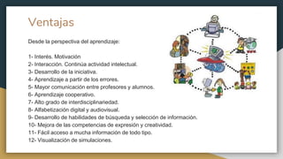Ventajas
Desde la perspectiva del aprendizaje:
1- Interés. Motivación
2- Interacción. Continúa actividad intelectual.
3- Desarrollo de la iniciativa.
4- Aprendizaje a partir de los errores.
5- Mayor comunicación entre profesores y alumnos.
6- Aprendizaje cooperativo.
7- Alto grado de interdisciplinariedad.
8- Alfabetización digital y audiovisual.
9- Desarrollo de habilidades de búsqueda y selección de información.
10- Mejora de las competencias de expresión y creatividad.
11- Fácil acceso a mucha información de todo tipo.
12- Visualización de simulaciones.
 