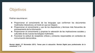 Objetivos
Podrían resumirse en:
★ Proporcionar el conocimiento de los lenguajes que conforman los documentos
multimedia interactivos y el modo en que se integran.
★ Proporcionar el conocimiento y uso de los dispositivos y técnicas más frecuentes de
procesamiento de la información.
★ Proporcionar el conocimiento y propiciar la valoración de las implicaciones sociales y
culturales de las nuevas tecnologías multimedia.
★ Favorecer la actitud de receptores críticos y emisores responsables en contextos de
comunicación democrática.
Revista digital. (17 Noviembre 2011). Temas para la educación. Revista Digital para profesionales de la
enseñanza, 1, 10.
 