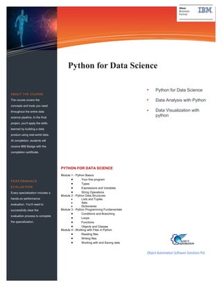 Python for Data Science
Data Analysis with Python
Data Visualization with
python
Information Technology Solutions
Object Automation Software Solutions Pvt.
Ltd.
Python for Data Science
ABOUT THE COURSE
The course covers the
concepts and tools you need
throughout the entire data
science pipeline, In the final
project, you’ll apply the skills
learned by building a data
product using real-world data.
At completion, students will
receive IBM Badge with the
completion certificate.
PERFORMANCE
EVALUATION
Every specialization includes a
hands-on performance
evaluation. You’ll need to
successfully clear the
evaluation process to complete
the specialization.
PYTHON FOR DATA SCIENCE
Module 1 - Python Basics
 Your first program
 Types
 Expressions and Variables
 String Operations
Module 2 - Python Data Structures
 Lists and Tuples
 Sets
 Dictionaries
Module 3 - Python Programming Fundamentals
 Conditions and Branching
 Loops
 Functions
 Objects and Classes
Module 4 - Working with Files in Python
 Reading files
 Writing files
 Working with and Saving data
 