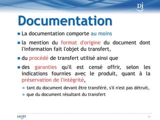 La RègleL'information d'un document qui doit être conservé pour constituer une preuve, qu'il s'agisse d'un original ou d'une copie, peut faire l'objet d'un transfertvers un support faisant appel à une technologie différente.12