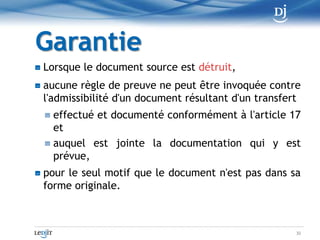 DocumentationLa documentation comporte au moinsla mention du format d'origine du document dont l'information fait l'objet du transfert, du procédé de transfert utilisé ainsi quedes garanties qu'il est censé offrir, selon les indications fournies avec le produit, quant à la préservation de l'intégrité, tant du document devant être transféré, s'il n'est pas détruit, que du document résultant du transfert20
