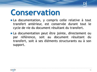 DestructionLes documents dont la loi exige la conservation et qui ont fait l'objet d'un transfert peuvent être détruits et remplacés par les documents résultant du transfert.Toutefois, avant de procéder à la destruction, la personne qui en est chargée :1° prépare et tient à jour des règles préalables à la destruction des documents ayant fait l'objet d'un transfert, sauf dans le cas d'un particulier ;2° s'assure de la protection des renseignements confidentiels et personnels que peuvent comporter les documents devant être détruits ;3° s'assure, dans le cas des documents en la possession de l'État ou d'une personne morale de droit public, que la destruction est faite selon le calendrier de conservation établi conformément à la Loi sur les archives (chapitre A-21.1).25