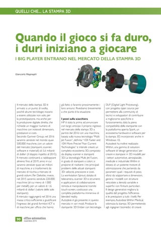 già fatto o faranno prossimamente i
loro annunci. Rivediamo brevemente
a che punto è la situazione.
I pezzi sulla scacchiera
HP è stata la prima ad annunciare
con largo anticipo il proprio ingresso
nel mercato della stampa 3D a
partire dal 2016 con una macchina
basata sulla nuova tecnologia “Multi
Jet Fusion”, definita:“10X Faster and
10X More Precise Than Current
Technologies” e intende creare un
completo ecosistema 3D, composto
da display, scanner e stampanti
3D. La tecnologia Multi Jet Fusion,
in grado di stampare a colori, si
propone di risolvere i tre principali
problemi delle attuali stampanti
3D: velocità, precisione e costi.
La workstation Sprout, dotata di
telecamera, scanner 3D e strumenti
e applicazioni di collaborazione
remota e manipolazione tramite
touch-screen, costituisce una
completa piattaforma immersiva di
blended reality.
Autodesk è già presente in questo
mercato in vari modi. Produce la
stampante 3D Ember con tecnologia
90
Il mercato della stampa 3D è
arrivato a un punto di svolta,
poiché alcune tecnologie iniziano
a essere utilizzate non solo per
la prototipazione, ma anche per
la produzione digitale diretta, che
richiede un maggior numero di
macchine con notevoli dimensioni,
prestazioni e costi.
Secondo Gartner Group, nel 2016
saranno vendute nel mondo quasi
500.000 macchine, con un valore
del mercato (stampanti, scanner,
software e materiali) di 5,6 miliardi
di dollari (il doppio rispetto al 2015).
Il mercato continuerà a raddoppiare
almeno fino al 2019, anno in cui
saranno vendute quasi sei milioni
di macchine, e si trasformerà da
mercato di nicchia a mercato di
grandi volumi. Per Deloitte, invece,
nel 2015 saranno vendute 220.000
macchine (di cui meno di 1.000
per metalli), per un valore di 1,6
miliardi di dollari (valore delle sole
stampanti).
Il mercato raggiungerà nel 2016 una
massa critica sufficiente a giustificare
l’ingresso dei grandi fornitori ICT e
di macchine per ufficio che hanno
novembre 2015
Quando il gioco si fa duro,
i duri iniziano a giocare
I BIG PLAYER ENTRANO NEL MERCATO DELLA STAMPA 3D
DLP (Digital Light Processing),
con progetto open source per
permettere alla community di
tecnici e sviluppatori di contribuire
a migliorarne specifiche e
funzionamento, data la piena
compatibilità della stampante con
la piattaforma aperta Spark, un
ecosistema hardware e software per
la stampa 3D, incorporato anche in
Windows 10.
Autodesk ha inoltre realizzato
Within, una gamma di soluzioni
software di ‘design generativo’ per
creare e stampare in 3D modelli per
i settori automotive, aerospaziale,
medicale e industriale.Within è
dotato di un potente motore di
ottimizzazione che partendo da
parametri quali i requisiti di peso,
sforzi da sopportare e dimensioni,
genera i modelli con strutture
reticolate a densità variabile e
superfici con finiture particolari.
Il design generativo migliora la
qualità del progetto, l’efficienza
e le prestazioni a tutti i livelli. Per
esempio, Autodesk Within Medical,
ottimizza la stampa 3D permettendo
agli ingegneri biomedici di creare
Giancarlo Magnaghi
QUELLI CHE... LA STAMPA 3D
 