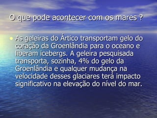 O que pode acontecer com os mares ? As geleiras do Ártico transportam gelo do coração da Groenlândia para o oceano e liberam icebergs. A geleira pesquisada transporta, sozinha, 4% do gelo da Groenlândia e qualquer mudança na velocidade desses glaciares terá impacto significativo na elevação do nível do mar. 
