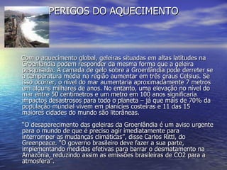 PERIGOS DO AQUECIMENTO Com o aquecimento global, geleiras situadas em altas latitudes na Groenlândia podem responder da mesma forma que a geleira pesquisada. A camada de gelo sobre a Groenlândia pode derreter se a temperatura média na região aumentar em três graus Celsius. Se isso ocorrer, o nível do mar aumentaria aproximadamente 7 metros em alguns milhares de anos. No entanto, uma elevação no nível do mar entre 50 centímetros e um metro em 100 anos significaria impactos desastrosos para todo o planeta – já que mais de 70% da população mundial vivem em planícies costeiras e 11 das 15 maiores cidades do mundo são litorâneas. “O desaparecimento das geleiras da Groenlândia é um aviso urgente para o mundo de que é preciso agir imediatamente para interromper as mudanças climáticas”, disse Carlos Rittl, do Greenpeace. “O governo brasileiro deve fazer a sua parte, implementando medidas efetivas para barrar o desmatamento na Amazônia, reduzindo assim as emissões brasileiras de CO2 para a atmosfera”. 