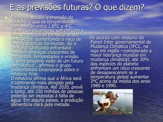 E as previsões futuras? O que dizem? Para este século, a previsão do relatório é que as temperaturas aumentarão entre 1,8ºC e 4ºC. Áreas que atualmente sofrem com a falta de chuvas se tornarão ainda mais secas, aumentando o risco de fome e doenças no mundo, diz o relatório. O mundo enfrentará também ameaças crescentes de enchentes, tempestades e erosão. "É uma pequena visão de um futuro apocalíptico", afirmou o grupo ambientalista Greenpeace sobre o relatório final. O relatório afirma que a África será o continente mais atingido pela mudança climática. Até 2020, prevê o texto, até 250 milhões de pessoas poderão ser expostas à falta de água. Em alguns países, a produção alimentícia cairá pela metade. De acordo com relatório do Painel Inter governamental de Mudança Climática (IPCC, na siga em inglês --considerado a maior liderança mundial em mudança climática), até 30% das espécies do planeta enfrentam um risco crescente de desaparecerem se a temperatura global aumentar 2ºC acima da média dos anos 1980 e 1990. 