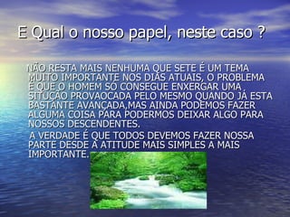 E Qual o nosso papel, neste caso ? NÃO RESTA MAIS NENHUMA QUE SETE É UM TEMA MUITO IMPORTANTE NOS DIAS ATUAIS, O PROBLEMA É QUE O HOMEM SÓ CONSEGUE ENXERGAR UMA SITUÇÃO PROVAOCADA PELO MESMO QUANDO JÁ ESTA BASTANTE AVANÇADA,MAS AINDA PODEMOS FAZER ALGUMA COISA PARA PODERMOS DEIXAR ALGO PARA NOSSOS DESCENDENTES. A VERDADE É QUE TODOS DEVEMOS FAZER NOSSA PARTE DESDE A ATITUDE MAIS SIMPLES A MAIS IMPORTANTE. 