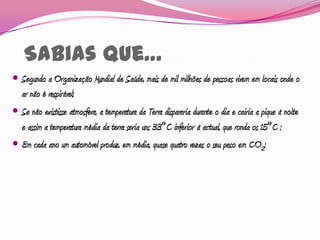 Sabias que…
 Segundo a Organização Mundial de Saúde, mais de mil milhões de pessoas vivem em locais onde o
  ar não é respirável;
 Se não existisse atmosfera, a temperatura da Terra dispararia durante o dia e cairia a pique à noite
  e assim a temperatura média da terra seria uns 33ºC inferior à actual, que ronda os 15ºC ;
 Em cada ano um automóvel produz, em média, quase quatro vezes o seu peso em CO2;
 