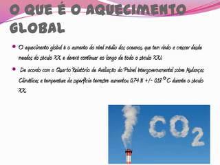O que é o Aquecimento
Global
 O aquecimento global é o aumento do nível médio dos oceanos, que tem vindo a crescer desde
  meados do século XX e deverá continuar ao longo de todo o século XXI.
 De acordo com o Quarto Relatório de Avaliação do Painel Intergovernamental sobre Mudanças
  Climáticas a temperatura da superfície terrestre aumentou 0,74 % +/- 0,18 °C durante o século
   XX.
 