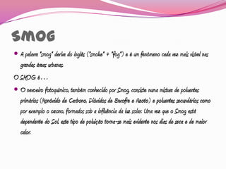 Smog
 A palavra "smog" deriva do inglês ("smoke" + "fog") e é um fenómeno cada vez mais visível nas
  grandes áreas urbanas.
O SMOG é…
 O nevoeiro fotoquímico, também conhecido por Smog, consiste numa mistura de poluentes
  primários (Monóxido de Carbono, Dióxidos de Enxofre e Azoto) e poluentes secundários como
  por exemplo o ozono, formados sob a influência da luz solar. Uma vez que o Smog está
  dependente do Sol, este tipo de poluição torna-se mais evidente nos dias de seca e de maior
  calor.
 