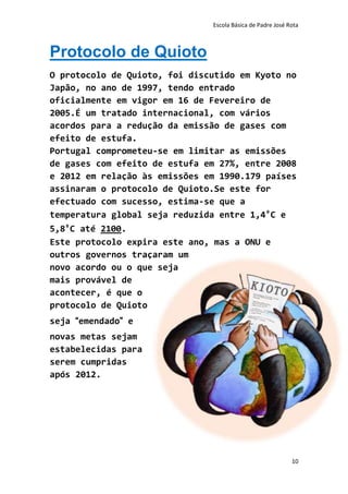 Escola Básica de Padre José Rota



Protocolo de Quioto
O protocolo de Quioto, foi discutido em Kyoto no
Japão, no ano de 1997, tendo entrado
oficialmente em vigor em 16 de Fevereiro de
2005.É um tratado internacional, com vários
acordos para a redução da emissão de gases com
efeito de estufa.
Portugal comprometeu-se em limitar as emissões
de gases com efeito de estufa em 27%, entre 2008
e 2012 em relação às emissões em 1990.179 países
assinaram o protocolo de Quioto.Se este for
efectuado com sucesso, estima-se que a
temperatura global seja reduzida entre 1,4ºC e
5,8ºC até 2100.
Este protocolo expira este ano, mas a ONU e
outros governos traçaram um
novo acordo ou o que seja
mais provável de
acontecer, é que o
protocolo de Quioto
seja “emendado” e
novas metas sejam
estabelecidas para
serem cumpridas
após 2012.




                                                            10
 