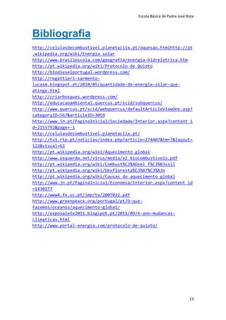Escola Básica de Padre José Rota



Bibliografia
http://celulasdecombustivel.planetaclix.pt/oquesao.htmlhttp://pt
.wikipedia.org/wiki/Energia_solar
http://www.brasilescola.com/geografia/energia-hidreletrica.htm
http://pt.wikipedia.org/wiki/Protocolo_de_Quioto
http://biodieselportugal.wordpress.com/
http://regattieri-sarmento-
lucasm.blogspot.pt/2010/05/quantidade-de-energia-solar-que-
atinge.html
http://criarbosques.wordpress.com/
http://educacaoambiental.quercus.pt/scid/subquercus/
http://www.quercus.pt/scid/webquercus/defaultArticleViewOne.asp?
categoryID=567&articleID=3059
http://www.jn.pt/PaginaInicial/Sociedade/Interior.aspx?content_i
d=2155792&page=-1
http://celulasdecombustivel.planetaclix.pt/
http://tv1.rtp.pt/noticias/index.php?article=274407&tm=7&layout=
122&visual=61
http://pt.wikipedia.org/wiki/Aquecimento_global
http://www.esquerda.net/virus/media/v2_biocombustiveis.pdf
http://pt.wikipedia.org/wiki/Combust%C3%ADvel_f%C3%B3ssil
http://pt.wikipedia.org/wiki/Desfloresta%C3%A7%C3%A3o
http://pt.wikipedia.org/wiki/Causas_do_aquecimento_global
http://www.jn.pt/PaginaInicial/Economia/Interior.aspx?content_id
=1430277
http://www4.fe.uc.pt/imp/ta/2007022.pdf
http://www.greenpeace.org/portugal/pt/O-que-
fazemos/oceanos/aquecimento-global/
http://exposalete2011.blogspot.pt/2011/09/6-ano-mudancas-
climaticas.html
http://www.portal-energia.com/protocolo-de-quioto/




                                                                       13
 