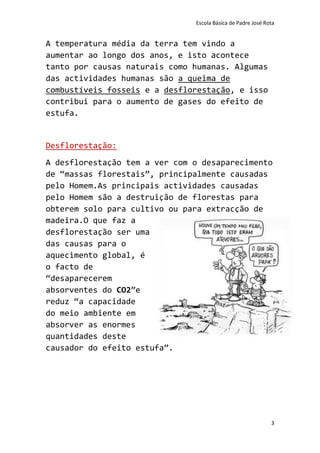 Escola Básica de Padre José Rota


A temperatura média da terra tem vindo a
aumentar ao longo dos anos, e isto acontece
tanto por causas naturais como humanas. Algumas
das actividades humanas são a queima de
combustíveis fosseis e a desflorestação, e isso
contribui para o aumento de gases do efeito de
estufa.


Desflorestação:
A desflorestação tem a ver com o desaparecimento
de “massas florestais”, principalmente causadas
pelo Homem.As principais actividades causadas
pelo Homem são a destruição de florestas para
obterem solo para cultivo ou para extracção de
madeira.O que faz a
desflorestação ser uma
das causas para o
aquecimento global, é
o facto de
“desaparecerem
absorventes do CO2”e
reduz “a capacidade
do meio ambiente em
absorver as enormes
quantidades deste
causador do efeito estufa”.




                                                             3
 