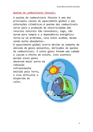 Escola Básica de Padre José Rota


Queima de combustíveis fosseis:
A queima de combustíveis fósseis é uma das
principais causas do aquecimento global e das
alterações climáticas.A queima dos combustíveis
serve para a produção de electricidade.São
recursos naturais não renováveis, logo, não
duram para sempre e a dependência energética
torna-se um problema, caso estes acabem, mesmo
sendo muito abundantes.
O aquecimento global ocorre devido ao aumento da
emissão de gases poluentes, derivados da queima
de combustíveis. E estes gases formam uma camada
e causam o efeito de estufa. Isto acontece
porque esses gases
absorvem maior parte da
radiação
infravermelha
emitida pela Terra,
e isso dificulta a
dispersão do
calor.




                                                                4
 