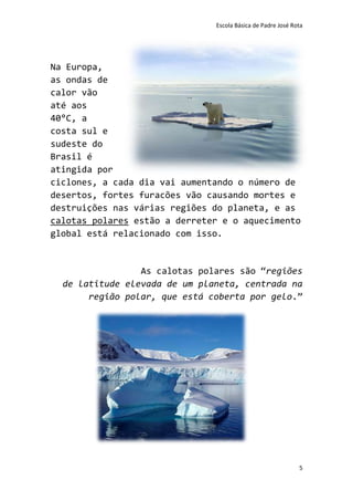 Escola Básica de Padre José Rota




Na Europa,
as ondas de
calor vão
até aos
40°C, a
costa sul e
sudeste do
Brasil é
atingida por
ciclones, a cada dia vai aumentando o número de
desertos, fortes furacões vão causando mortes e
destruições nas várias regiões do planeta, e as
calotas polares estão a derreter e o aquecimento
global está relacionado com isso.


                 As calotas polares são “regiões
  de latitude elevada de um planeta, centrada na
       região polar, que está coberta por gelo.”




                                                             5
 