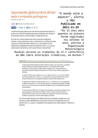 Escola Básica de Padre José Rota


                             "O mundo está a
                             aquecer", alerta
                                   a ONU
                               Publicado em
                                2011-11-29
                                “Os 13 anos mais
                              quentes no planeta
                                foram registados
                                  nos últimos 15
                                 anos, alertou a
                                     Organização
                                   Meteorológica
Mundial durante os trabalhos da 17.ª conferência
 da ONU sobre alterações climáticas, em Durban.”




                                                             6
 