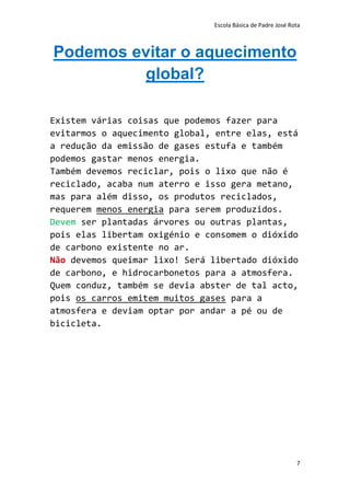 Escola Básica de Padre José Rota



Podemos evitar o aquecimento
         global?

Existem várias coisas que podemos fazer para
evitarmos o aquecimento global, entre elas, está
a redução da emissão de gases estufa e também
podemos gastar menos energia.
Também devemos reciclar, pois o lixo que não é
reciclado, acaba num aterro e isso gera metano,
mas para além disso, os produtos reciclados,
requerem menos energia para serem produzidos.
Devem ser plantadas árvores ou outras plantas,
pois elas libertam oxigénio e consomem o dióxido
de carbono existente no ar.
Não devemos queimar lixo! Será libertado dióxido
de carbono, e hidrocarbonetos para a atmosfera.
Quem conduz, também se devia abster de tal acto,
pois os carros emitem muitos gases para a
atmosfera e deviam optar por andar a pé ou de
bicicleta.




                                                             7
 